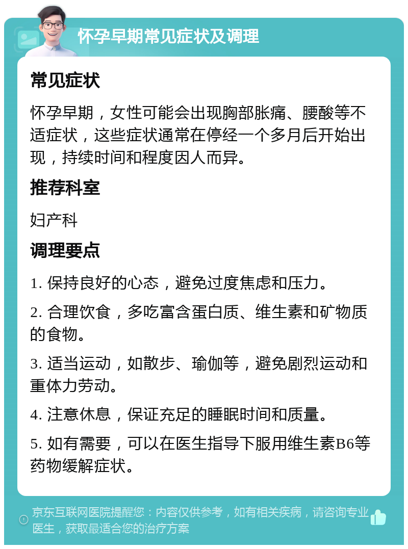 怀孕早期常见症状及调理 常见症状 怀孕早期，女性可能会出现胸部胀痛、腰酸等不适症状，这些症状通常在停经一个多月后开始出现，持续时间和程度因人而异。 推荐科室 妇产科 调理要点 1. 保持良好的心态，避免过度焦虑和压力。 2. 合理饮食，多吃富含蛋白质、维生素和矿物质的食物。 3. 适当运动，如散步、瑜伽等，避免剧烈运动和重体力劳动。 4. 注意休息，保证充足的睡眠时间和质量。 5. 如有需要，可以在医生指导下服用维生素B6等药物缓解症状。