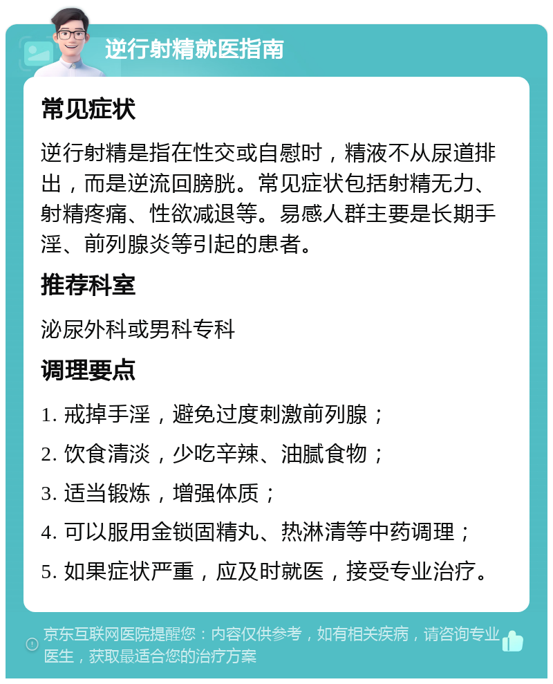 逆行射精就医指南 常见症状 逆行射精是指在性交或自慰时，精液不从尿道排出，而是逆流回膀胱。常见症状包括射精无力、射精疼痛、性欲减退等。易感人群主要是长期手淫、前列腺炎等引起的患者。 推荐科室 泌尿外科或男科专科 调理要点 1. 戒掉手淫，避免过度刺激前列腺； 2. 饮食清淡，少吃辛辣、油腻食物； 3. 适当锻炼，增强体质； 4. 可以服用金锁固精丸、热淋清等中药调理； 5. 如果症状严重，应及时就医，接受专业治疗。