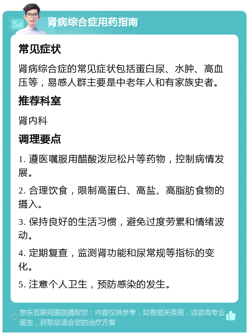 肾病综合症用药指南 常见症状 肾病综合症的常见症状包括蛋白尿、水肿、高血压等，易感人群主要是中老年人和有家族史者。 推荐科室 肾内科 调理要点 1. 遵医嘱服用醋酸泼尼松片等药物，控制病情发展。 2. 合理饮食，限制高蛋白、高盐、高脂肪食物的摄入。 3. 保持良好的生活习惯，避免过度劳累和情绪波动。 4. 定期复查，监测肾功能和尿常规等指标的变化。 5. 注意个人卫生，预防感染的发生。