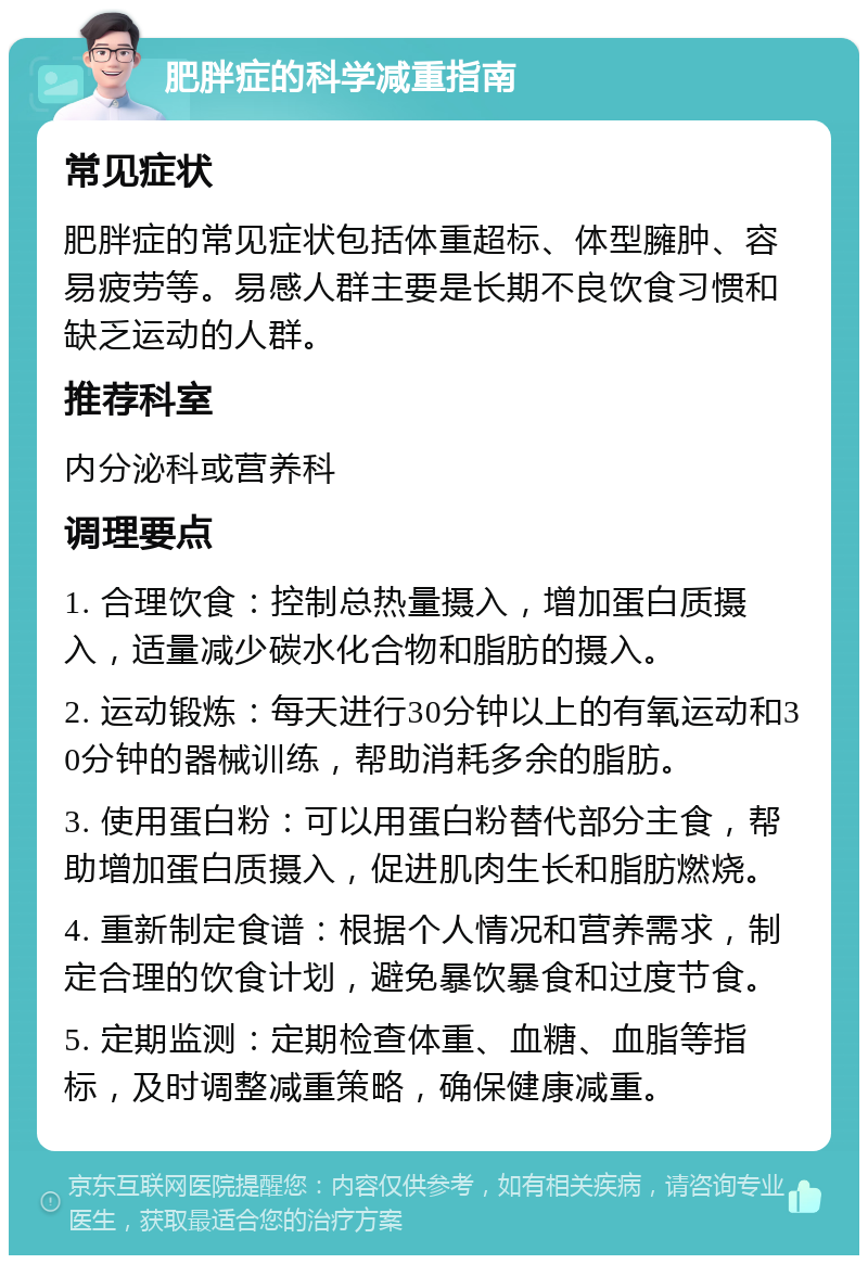 肥胖症的科学减重指南 常见症状 肥胖症的常见症状包括体重超标、体型臃肿、容易疲劳等。易感人群主要是长期不良饮食习惯和缺乏运动的人群。 推荐科室 内分泌科或营养科 调理要点 1. 合理饮食：控制总热量摄入，增加蛋白质摄入，适量减少碳水化合物和脂肪的摄入。 2. 运动锻炼：每天进行30分钟以上的有氧运动和30分钟的器械训练，帮助消耗多余的脂肪。 3. 使用蛋白粉：可以用蛋白粉替代部分主食，帮助增加蛋白质摄入，促进肌肉生长和脂肪燃烧。 4. 重新制定食谱：根据个人情况和营养需求，制定合理的饮食计划，避免暴饮暴食和过度节食。 5. 定期监测：定期检查体重、血糖、血脂等指标，及时调整减重策略，确保健康减重。