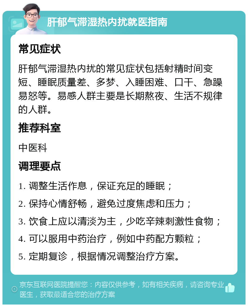 肝郁气滞湿热内扰就医指南 常见症状 肝郁气滞湿热内扰的常见症状包括射精时间变短、睡眠质量差、多梦、入睡困难、口干、急躁易怒等。易感人群主要是长期熬夜、生活不规律的人群。 推荐科室 中医科 调理要点 1. 调整生活作息，保证充足的睡眠； 2. 保持心情舒畅，避免过度焦虑和压力； 3. 饮食上应以清淡为主，少吃辛辣刺激性食物； 4. 可以服用中药治疗，例如中药配方颗粒； 5. 定期复诊，根据情况调整治疗方案。