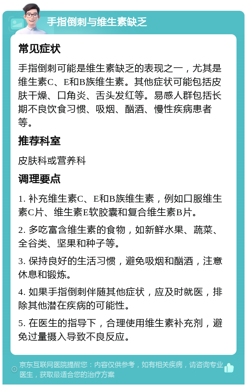 手指倒刺与维生素缺乏 常见症状 手指倒刺可能是维生素缺乏的表现之一，尤其是维生素C、E和B族维生素。其他症状可能包括皮肤干燥、口角炎、舌头发红等。易感人群包括长期不良饮食习惯、吸烟、酗酒、慢性疾病患者等。 推荐科室 皮肤科或营养科 调理要点 1. 补充维生素C、E和B族维生素，例如口服维生素C片、维生素E软胶囊和复合维生素B片。 2. 多吃富含维生素的食物，如新鲜水果、蔬菜、全谷类、坚果和种子等。 3. 保持良好的生活习惯，避免吸烟和酗酒，注意休息和锻炼。 4. 如果手指倒刺伴随其他症状，应及时就医，排除其他潜在疾病的可能性。 5. 在医生的指导下，合理使用维生素补充剂，避免过量摄入导致不良反应。