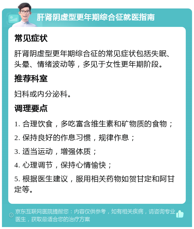 肝肾阴虚型更年期综合征就医指南 常见症状 肝肾阴虚型更年期综合征的常见症状包括失眠、头晕、情绪波动等，多见于女性更年期阶段。 推荐科室 妇科或内分泌科。 调理要点 1. 合理饮食，多吃富含维生素和矿物质的食物； 2. 保持良好的作息习惯，规律作息； 3. 适当运动，增强体质； 4. 心理调节，保持心情愉快； 5. 根据医生建议，服用相关药物如贺甘定和阿甘定等。