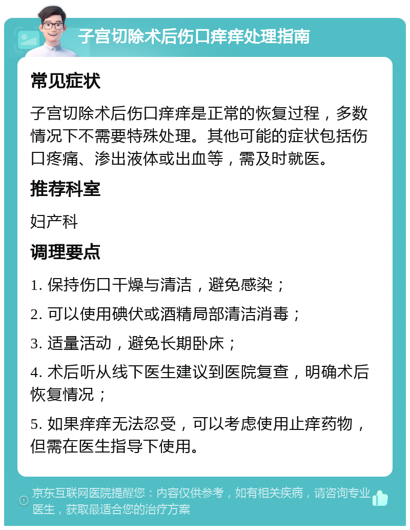 子宫切除术后伤口痒痒处理指南 常见症状 子宫切除术后伤口痒痒是正常的恢复过程，多数情况下不需要特殊处理。其他可能的症状包括伤口疼痛、渗出液体或出血等，需及时就医。 推荐科室 妇产科 调理要点 1. 保持伤口干燥与清洁，避免感染； 2. 可以使用碘伏或酒精局部清洁消毒； 3. 适量活动，避免长期卧床； 4. 术后听从线下医生建议到医院复查，明确术后恢复情况； 5. 如果痒痒无法忍受，可以考虑使用止痒药物，但需在医生指导下使用。