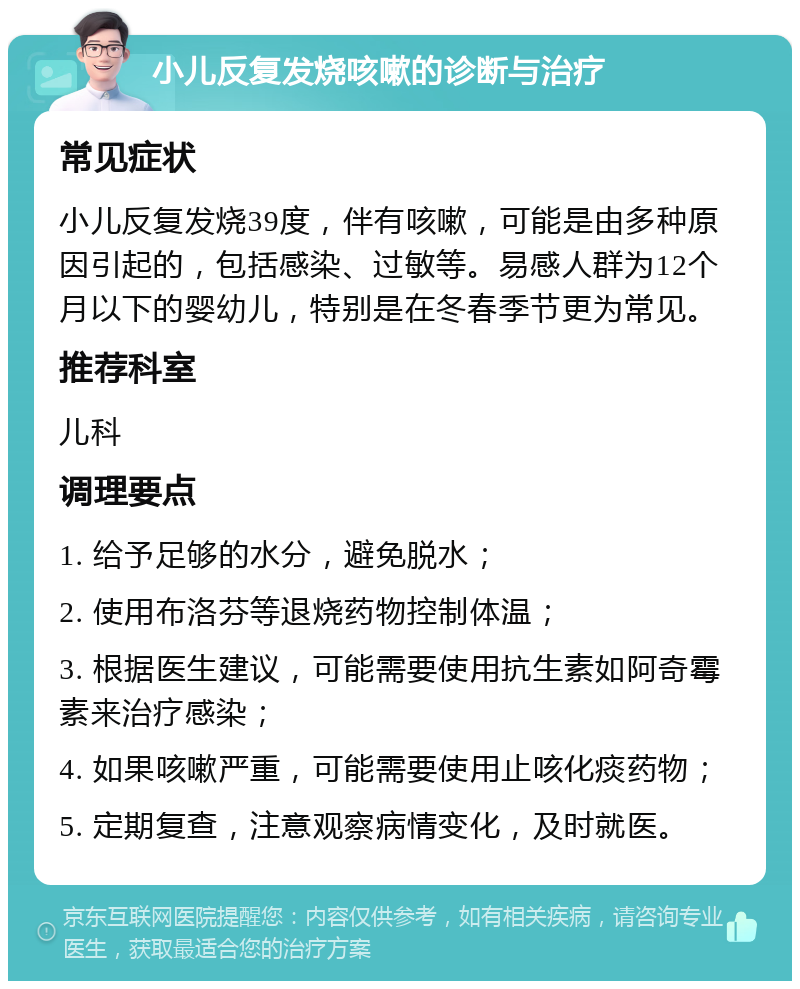 小儿反复发烧咳嗽的诊断与治疗 常见症状 小儿反复发烧39度，伴有咳嗽，可能是由多种原因引起的，包括感染、过敏等。易感人群为12个月以下的婴幼儿，特别是在冬春季节更为常见。 推荐科室 儿科 调理要点 1. 给予足够的水分，避免脱水； 2. 使用布洛芬等退烧药物控制体温； 3. 根据医生建议，可能需要使用抗生素如阿奇霉素来治疗感染； 4. 如果咳嗽严重，可能需要使用止咳化痰药物； 5. 定期复查，注意观察病情变化，及时就医。