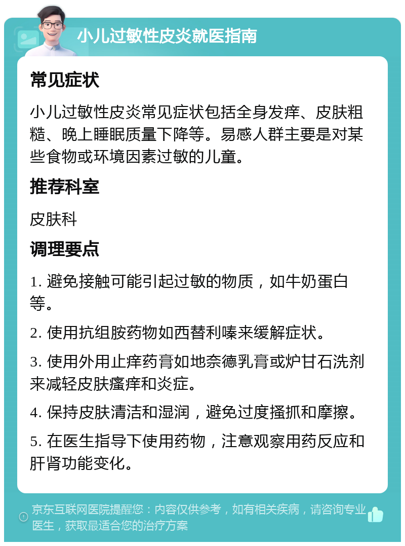 小儿过敏性皮炎就医指南 常见症状 小儿过敏性皮炎常见症状包括全身发痒、皮肤粗糙、晚上睡眠质量下降等。易感人群主要是对某些食物或环境因素过敏的儿童。 推荐科室 皮肤科 调理要点 1. 避免接触可能引起过敏的物质，如牛奶蛋白等。 2. 使用抗组胺药物如西替利嗪来缓解症状。 3. 使用外用止痒药膏如地奈德乳膏或炉甘石洗剂来减轻皮肤瘙痒和炎症。 4. 保持皮肤清洁和湿润，避免过度搔抓和摩擦。 5. 在医生指导下使用药物，注意观察用药反应和肝肾功能变化。