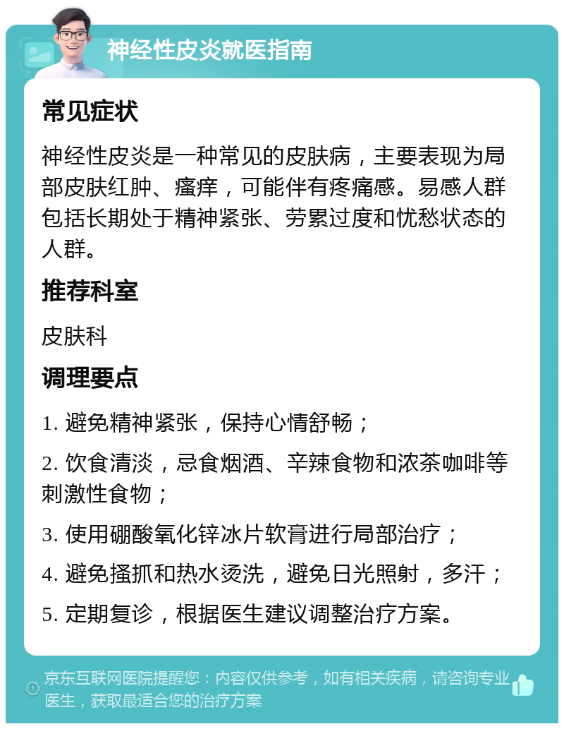 神经性皮炎就医指南 常见症状 神经性皮炎是一种常见的皮肤病，主要表现为局部皮肤红肿、瘙痒，可能伴有疼痛感。易感人群包括长期处于精神紧张、劳累过度和忧愁状态的人群。 推荐科室 皮肤科 调理要点 1. 避免精神紧张，保持心情舒畅； 2. 饮食清淡，忌食烟酒、辛辣食物和浓茶咖啡等刺激性食物； 3. 使用硼酸氧化锌冰片软膏进行局部治疗； 4. 避免搔抓和热水烫洗，避免日光照射，多汗； 5. 定期复诊，根据医生建议调整治疗方案。