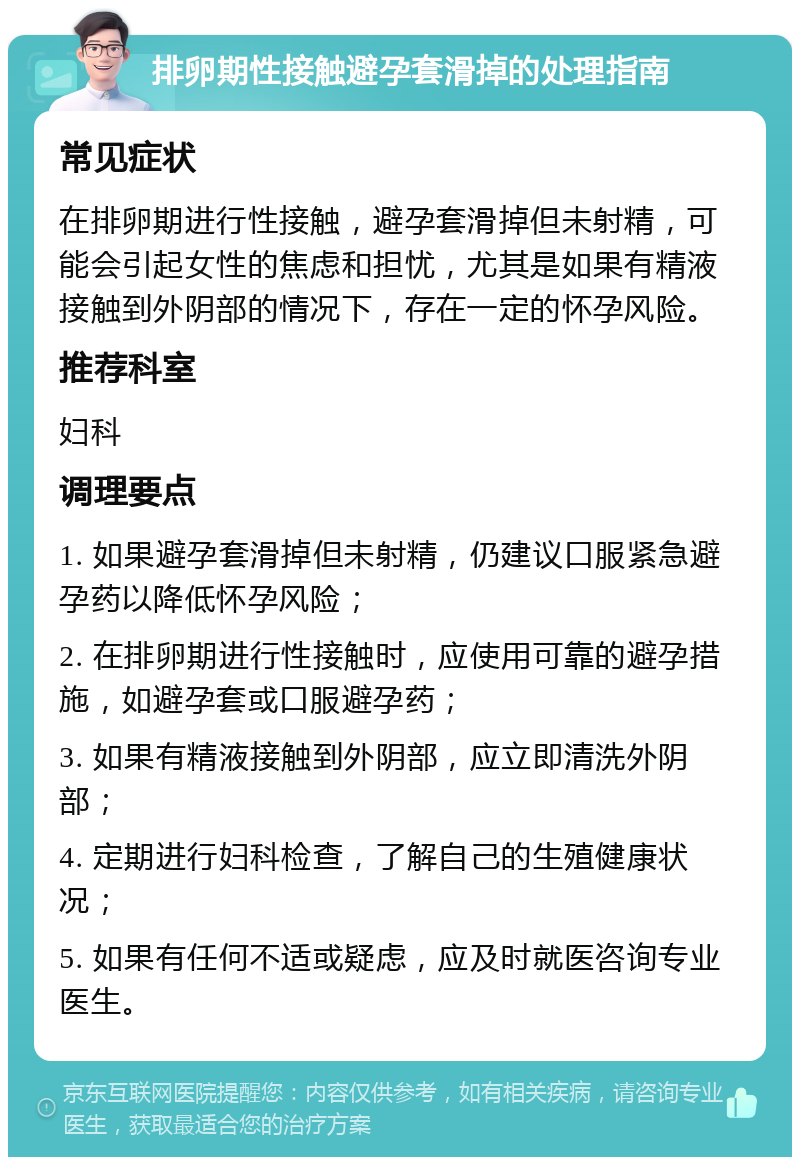 排卵期性接触避孕套滑掉的处理指南 常见症状 在排卵期进行性接触，避孕套滑掉但未射精，可能会引起女性的焦虑和担忧，尤其是如果有精液接触到外阴部的情况下，存在一定的怀孕风险。 推荐科室 妇科 调理要点 1. 如果避孕套滑掉但未射精，仍建议口服紧急避孕药以降低怀孕风险； 2. 在排卵期进行性接触时，应使用可靠的避孕措施，如避孕套或口服避孕药； 3. 如果有精液接触到外阴部，应立即清洗外阴部； 4. 定期进行妇科检查，了解自己的生殖健康状况； 5. 如果有任何不适或疑虑，应及时就医咨询专业医生。