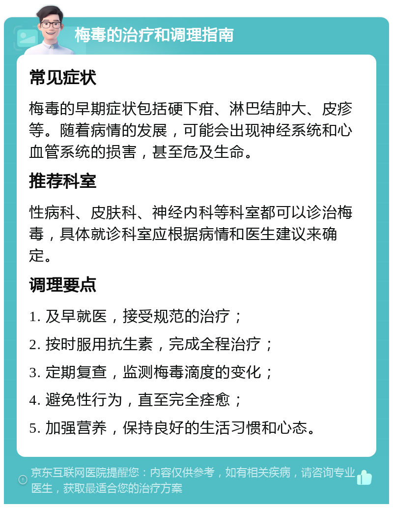 梅毒的治疗和调理指南 常见症状 梅毒的早期症状包括硬下疳、淋巴结肿大、皮疹等。随着病情的发展，可能会出现神经系统和心血管系统的损害，甚至危及生命。 推荐科室 性病科、皮肤科、神经内科等科室都可以诊治梅毒，具体就诊科室应根据病情和医生建议来确定。 调理要点 1. 及早就医，接受规范的治疗； 2. 按时服用抗生素，完成全程治疗； 3. 定期复查，监测梅毒滴度的变化； 4. 避免性行为，直至完全痊愈； 5. 加强营养，保持良好的生活习惯和心态。