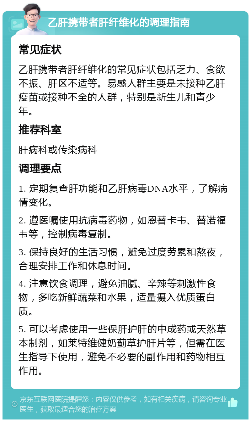 乙肝携带者肝纤维化的调理指南 常见症状 乙肝携带者肝纤维化的常见症状包括乏力、食欲不振、肝区不适等。易感人群主要是未接种乙肝疫苗或接种不全的人群，特别是新生儿和青少年。 推荐科室 肝病科或传染病科 调理要点 1. 定期复查肝功能和乙肝病毒DNA水平，了解病情变化。 2. 遵医嘱使用抗病毒药物，如恩替卡韦、替诺福韦等，控制病毒复制。 3. 保持良好的生活习惯，避免过度劳累和熬夜，合理安排工作和休息时间。 4. 注意饮食调理，避免油腻、辛辣等刺激性食物，多吃新鲜蔬菜和水果，适量摄入优质蛋白质。 5. 可以考虑使用一些保肝护肝的中成药或天然草本制剂，如莱特维健奶蓟草护肝片等，但需在医生指导下使用，避免不必要的副作用和药物相互作用。