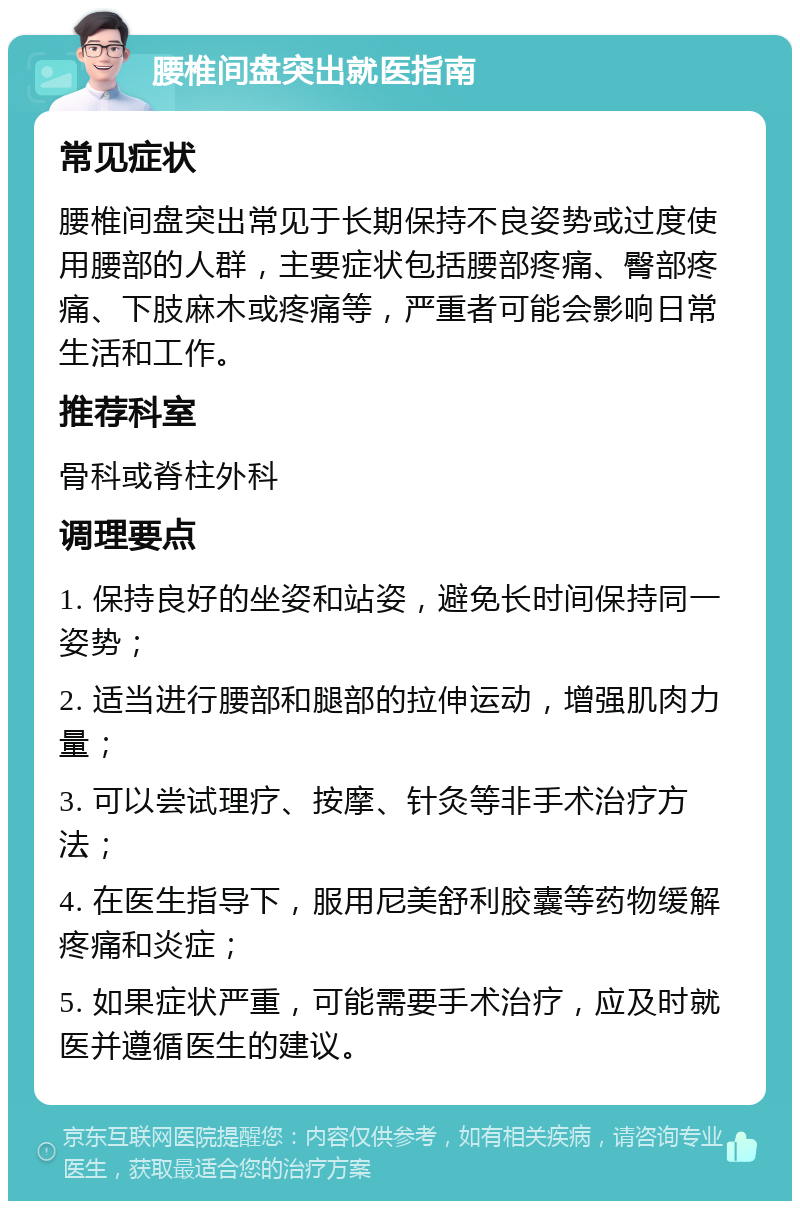 腰椎间盘突出就医指南 常见症状 腰椎间盘突出常见于长期保持不良姿势或过度使用腰部的人群，主要症状包括腰部疼痛、臀部疼痛、下肢麻木或疼痛等，严重者可能会影响日常生活和工作。 推荐科室 骨科或脊柱外科 调理要点 1. 保持良好的坐姿和站姿，避免长时间保持同一姿势； 2. 适当进行腰部和腿部的拉伸运动，增强肌肉力量； 3. 可以尝试理疗、按摩、针灸等非手术治疗方法； 4. 在医生指导下，服用尼美舒利胶囊等药物缓解疼痛和炎症； 5. 如果症状严重，可能需要手术治疗，应及时就医并遵循医生的建议。