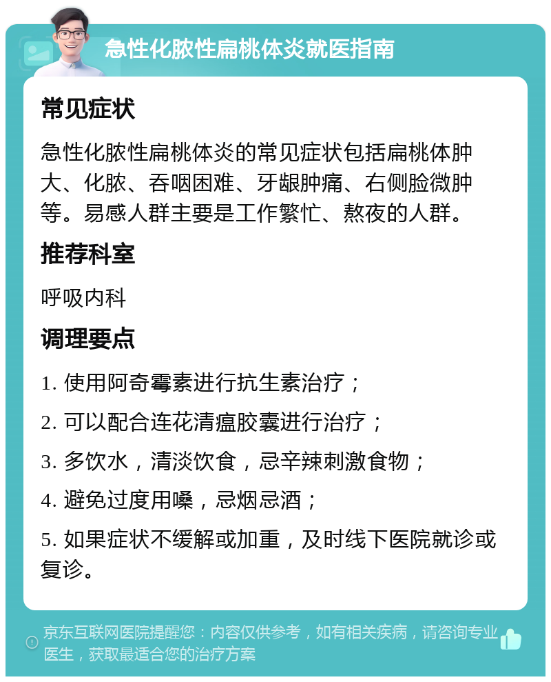 急性化脓性扁桃体炎就医指南 常见症状 急性化脓性扁桃体炎的常见症状包括扁桃体肿大、化脓、吞咽困难、牙龈肿痛、右侧脸微肿等。易感人群主要是工作繁忙、熬夜的人群。 推荐科室 呼吸内科 调理要点 1. 使用阿奇霉素进行抗生素治疗； 2. 可以配合连花清瘟胶囊进行治疗； 3. 多饮水，清淡饮食，忌辛辣刺激食物； 4. 避免过度用嗓，忌烟忌酒； 5. 如果症状不缓解或加重，及时线下医院就诊或复诊。