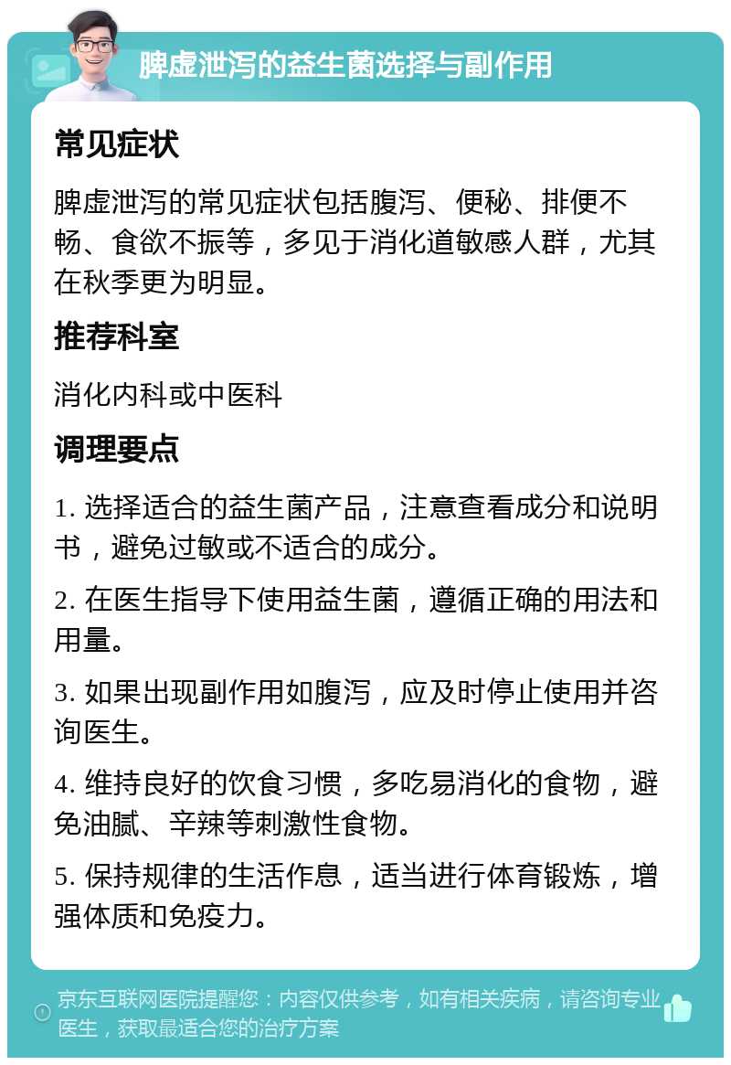 脾虚泄泻的益生菌选择与副作用 常见症状 脾虚泄泻的常见症状包括腹泻、便秘、排便不畅、食欲不振等，多见于消化道敏感人群，尤其在秋季更为明显。 推荐科室 消化内科或中医科 调理要点 1. 选择适合的益生菌产品，注意查看成分和说明书，避免过敏或不适合的成分。 2. 在医生指导下使用益生菌，遵循正确的用法和用量。 3. 如果出现副作用如腹泻，应及时停止使用并咨询医生。 4. 维持良好的饮食习惯，多吃易消化的食物，避免油腻、辛辣等刺激性食物。 5. 保持规律的生活作息，适当进行体育锻炼，增强体质和免疫力。