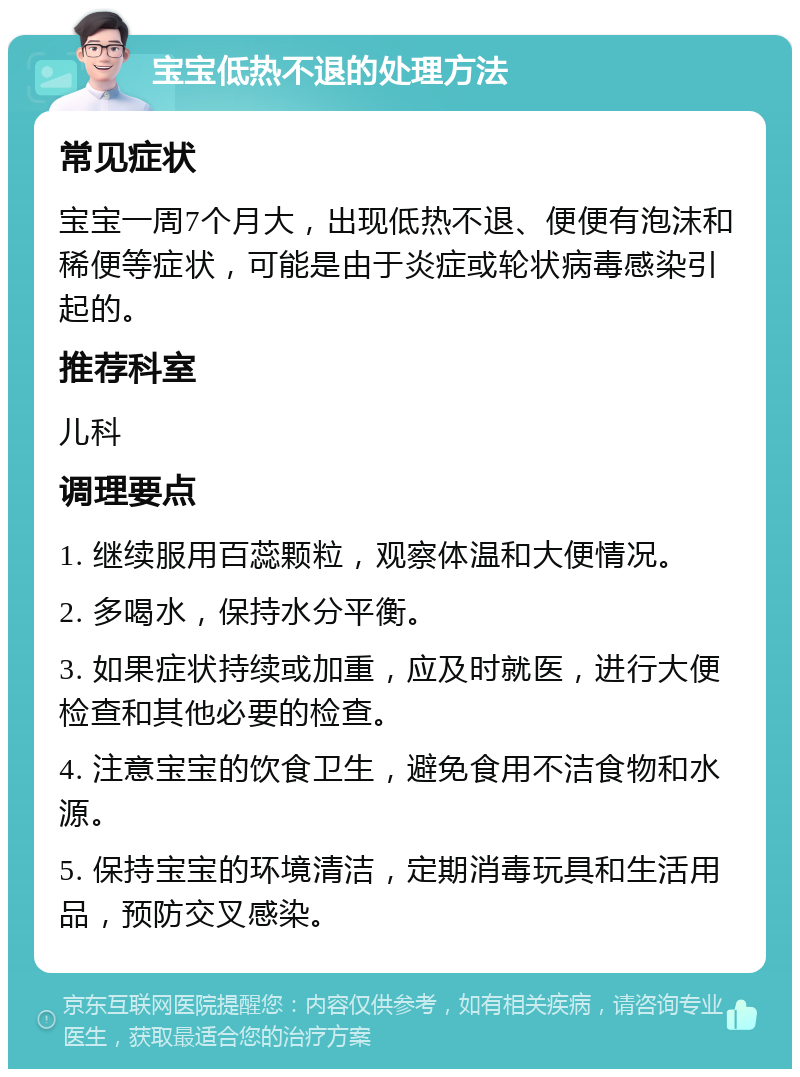 宝宝低热不退的处理方法 常见症状 宝宝一周7个月大，出现低热不退、便便有泡沫和稀便等症状，可能是由于炎症或轮状病毒感染引起的。 推荐科室 儿科 调理要点 1. 继续服用百蕊颗粒，观察体温和大便情况。 2. 多喝水，保持水分平衡。 3. 如果症状持续或加重，应及时就医，进行大便检查和其他必要的检查。 4. 注意宝宝的饮食卫生，避免食用不洁食物和水源。 5. 保持宝宝的环境清洁，定期消毒玩具和生活用品，预防交叉感染。