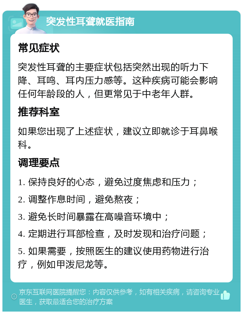 突发性耳聋就医指南 常见症状 突发性耳聋的主要症状包括突然出现的听力下降、耳鸣、耳内压力感等。这种疾病可能会影响任何年龄段的人，但更常见于中老年人群。 推荐科室 如果您出现了上述症状，建议立即就诊于耳鼻喉科。 调理要点 1. 保持良好的心态，避免过度焦虑和压力； 2. 调整作息时间，避免熬夜； 3. 避免长时间暴露在高噪音环境中； 4. 定期进行耳部检查，及时发现和治疗问题； 5. 如果需要，按照医生的建议使用药物进行治疗，例如甲泼尼龙等。