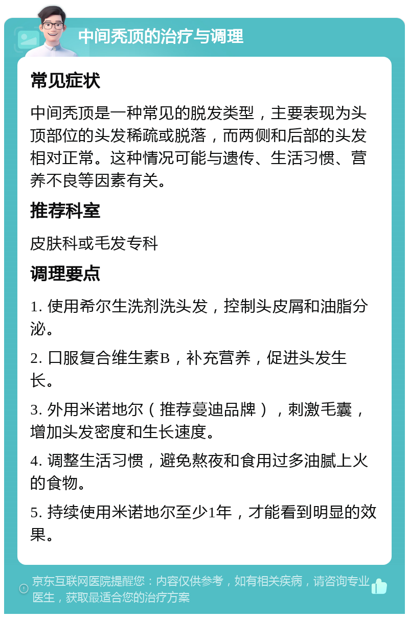 中间秃顶的治疗与调理 常见症状 中间秃顶是一种常见的脱发类型，主要表现为头顶部位的头发稀疏或脱落，而两侧和后部的头发相对正常。这种情况可能与遗传、生活习惯、营养不良等因素有关。 推荐科室 皮肤科或毛发专科 调理要点 1. 使用希尔生洗剂洗头发，控制头皮屑和油脂分泌。 2. 口服复合维生素B，补充营养，促进头发生长。 3. 外用米诺地尔（推荐蔓迪品牌），刺激毛囊，增加头发密度和生长速度。 4. 调整生活习惯，避免熬夜和食用过多油腻上火的食物。 5. 持续使用米诺地尔至少1年，才能看到明显的效果。