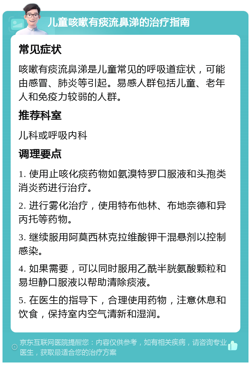 儿童咳嗽有痰流鼻涕的治疗指南 常见症状 咳嗽有痰流鼻涕是儿童常见的呼吸道症状，可能由感冒、肺炎等引起。易感人群包括儿童、老年人和免疫力较弱的人群。 推荐科室 儿科或呼吸内科 调理要点 1. 使用止咳化痰药物如氨溴特罗口服液和头孢类消炎药进行治疗。 2. 进行雾化治疗，使用特布他林、布地奈德和异丙托等药物。 3. 继续服用阿莫西林克拉维酸钾干混悬剂以控制感染。 4. 如果需要，可以同时服用乙酰半胱氨酸颗粒和易坦静口服液以帮助清除痰液。 5. 在医生的指导下，合理使用药物，注意休息和饮食，保持室内空气清新和湿润。