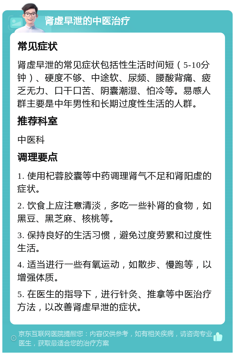 肾虚早泄的中医治疗 常见症状 肾虚早泄的常见症状包括性生活时间短（5-10分钟）、硬度不够、中途软、尿频、腰酸背痛、疲乏无力、口干口苦、阴囊潮湿、怕冷等。易感人群主要是中年男性和长期过度性生活的人群。 推荐科室 中医科 调理要点 1. 使用杞蓉胶囊等中药调理肾气不足和肾阳虚的症状。 2. 饮食上应注意清淡，多吃一些补肾的食物，如黑豆、黑芝麻、核桃等。 3. 保持良好的生活习惯，避免过度劳累和过度性生活。 4. 适当进行一些有氧运动，如散步、慢跑等，以增强体质。 5. 在医生的指导下，进行针灸、推拿等中医治疗方法，以改善肾虚早泄的症状。