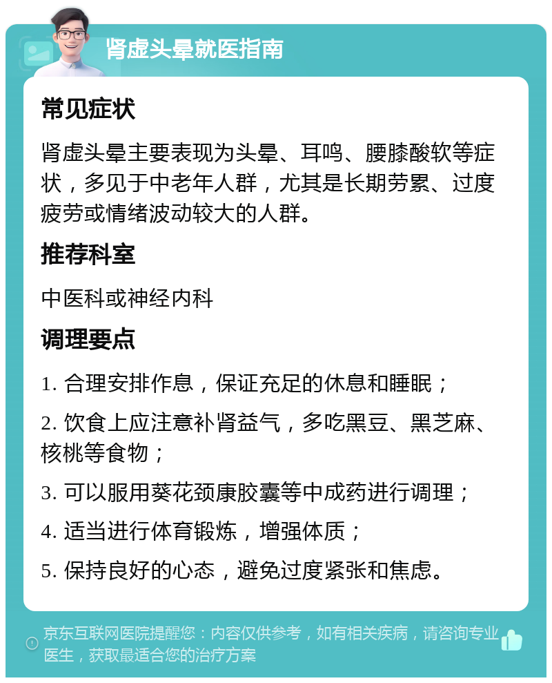 肾虚头晕就医指南 常见症状 肾虚头晕主要表现为头晕、耳鸣、腰膝酸软等症状，多见于中老年人群，尤其是长期劳累、过度疲劳或情绪波动较大的人群。 推荐科室 中医科或神经内科 调理要点 1. 合理安排作息，保证充足的休息和睡眠； 2. 饮食上应注意补肾益气，多吃黑豆、黑芝麻、核桃等食物； 3. 可以服用葵花颈康胶囊等中成药进行调理； 4. 适当进行体育锻炼，增强体质； 5. 保持良好的心态，避免过度紧张和焦虑。