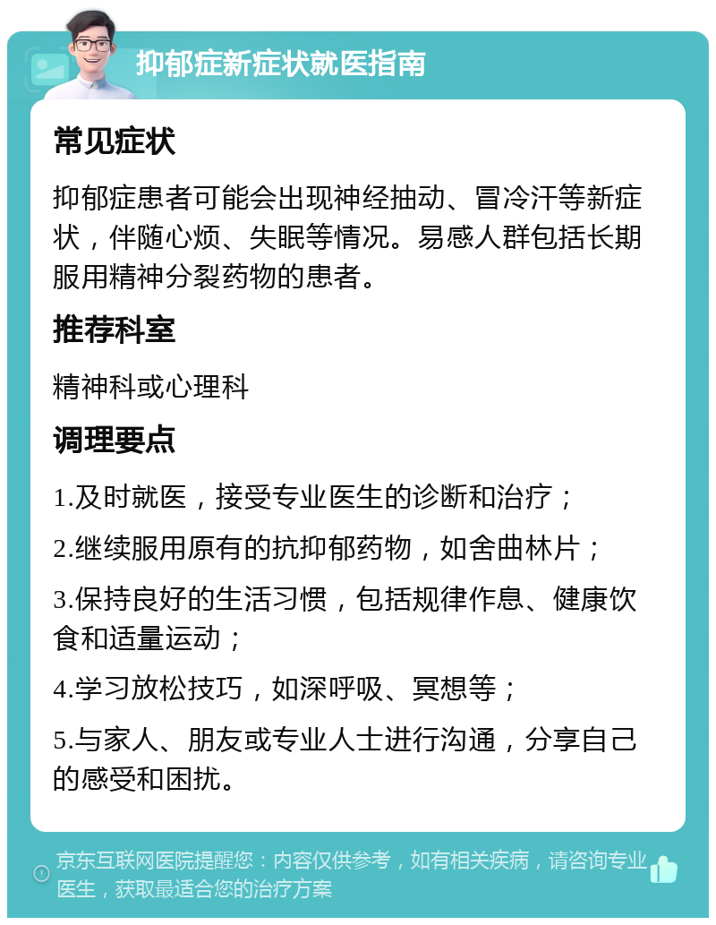 抑郁症新症状就医指南 常见症状 抑郁症患者可能会出现神经抽动、冒冷汗等新症状，伴随心烦、失眠等情况。易感人群包括长期服用精神分裂药物的患者。 推荐科室 精神科或心理科 调理要点 1.及时就医，接受专业医生的诊断和治疗； 2.继续服用原有的抗抑郁药物，如舍曲林片； 3.保持良好的生活习惯，包括规律作息、健康饮食和适量运动； 4.学习放松技巧，如深呼吸、冥想等； 5.与家人、朋友或专业人士进行沟通，分享自己的感受和困扰。