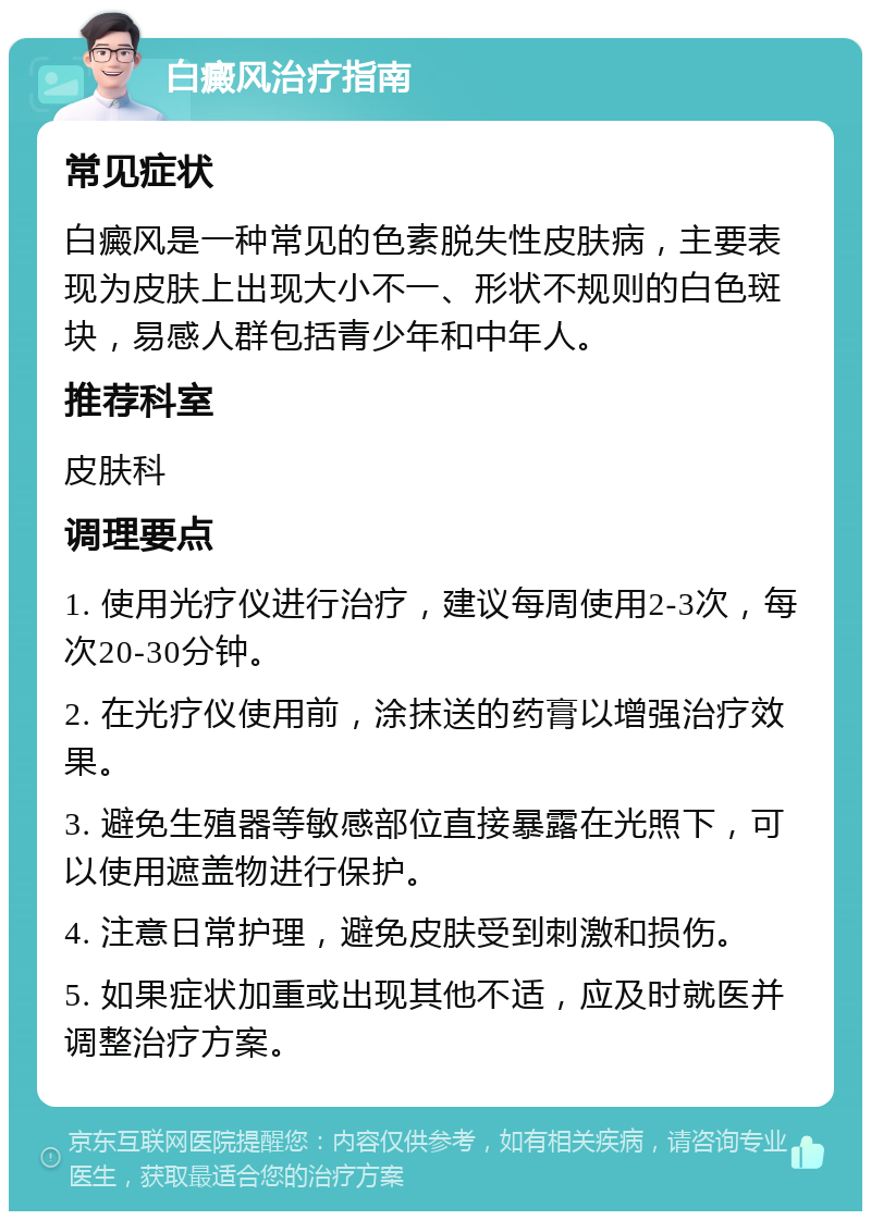 白癜风治疗指南 常见症状 白癜风是一种常见的色素脱失性皮肤病，主要表现为皮肤上出现大小不一、形状不规则的白色斑块，易感人群包括青少年和中年人。 推荐科室 皮肤科 调理要点 1. 使用光疗仪进行治疗，建议每周使用2-3次，每次20-30分钟。 2. 在光疗仪使用前，涂抹送的药膏以增强治疗效果。 3. 避免生殖器等敏感部位直接暴露在光照下，可以使用遮盖物进行保护。 4. 注意日常护理，避免皮肤受到刺激和损伤。 5. 如果症状加重或出现其他不适，应及时就医并调整治疗方案。