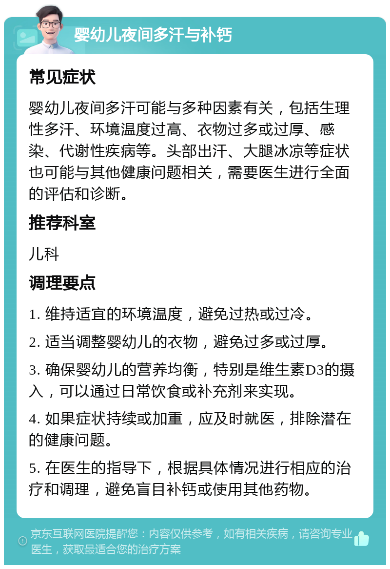 婴幼儿夜间多汗与补钙 常见症状 婴幼儿夜间多汗可能与多种因素有关，包括生理性多汗、环境温度过高、衣物过多或过厚、感染、代谢性疾病等。头部出汗、大腿冰凉等症状也可能与其他健康问题相关，需要医生进行全面的评估和诊断。 推荐科室 儿科 调理要点 1. 维持适宜的环境温度，避免过热或过冷。 2. 适当调整婴幼儿的衣物，避免过多或过厚。 3. 确保婴幼儿的营养均衡，特别是维生素D3的摄入，可以通过日常饮食或补充剂来实现。 4. 如果症状持续或加重，应及时就医，排除潜在的健康问题。 5. 在医生的指导下，根据具体情况进行相应的治疗和调理，避免盲目补钙或使用其他药物。