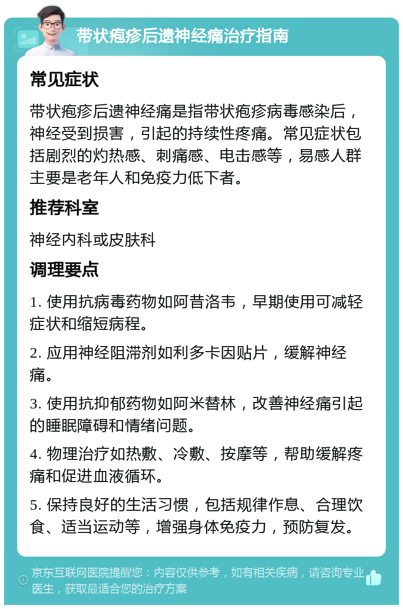 带状疱疹后遗神经痛治疗指南 常见症状 带状疱疹后遗神经痛是指带状疱疹病毒感染后，神经受到损害，引起的持续性疼痛。常见症状包括剧烈的灼热感、刺痛感、电击感等，易感人群主要是老年人和免疫力低下者。 推荐科室 神经内科或皮肤科 调理要点 1. 使用抗病毒药物如阿昔洛韦，早期使用可减轻症状和缩短病程。 2. 应用神经阻滞剂如利多卡因贴片，缓解神经痛。 3. 使用抗抑郁药物如阿米替林，改善神经痛引起的睡眠障碍和情绪问题。 4. 物理治疗如热敷、冷敷、按摩等，帮助缓解疼痛和促进血液循环。 5. 保持良好的生活习惯，包括规律作息、合理饮食、适当运动等，增强身体免疫力，预防复发。