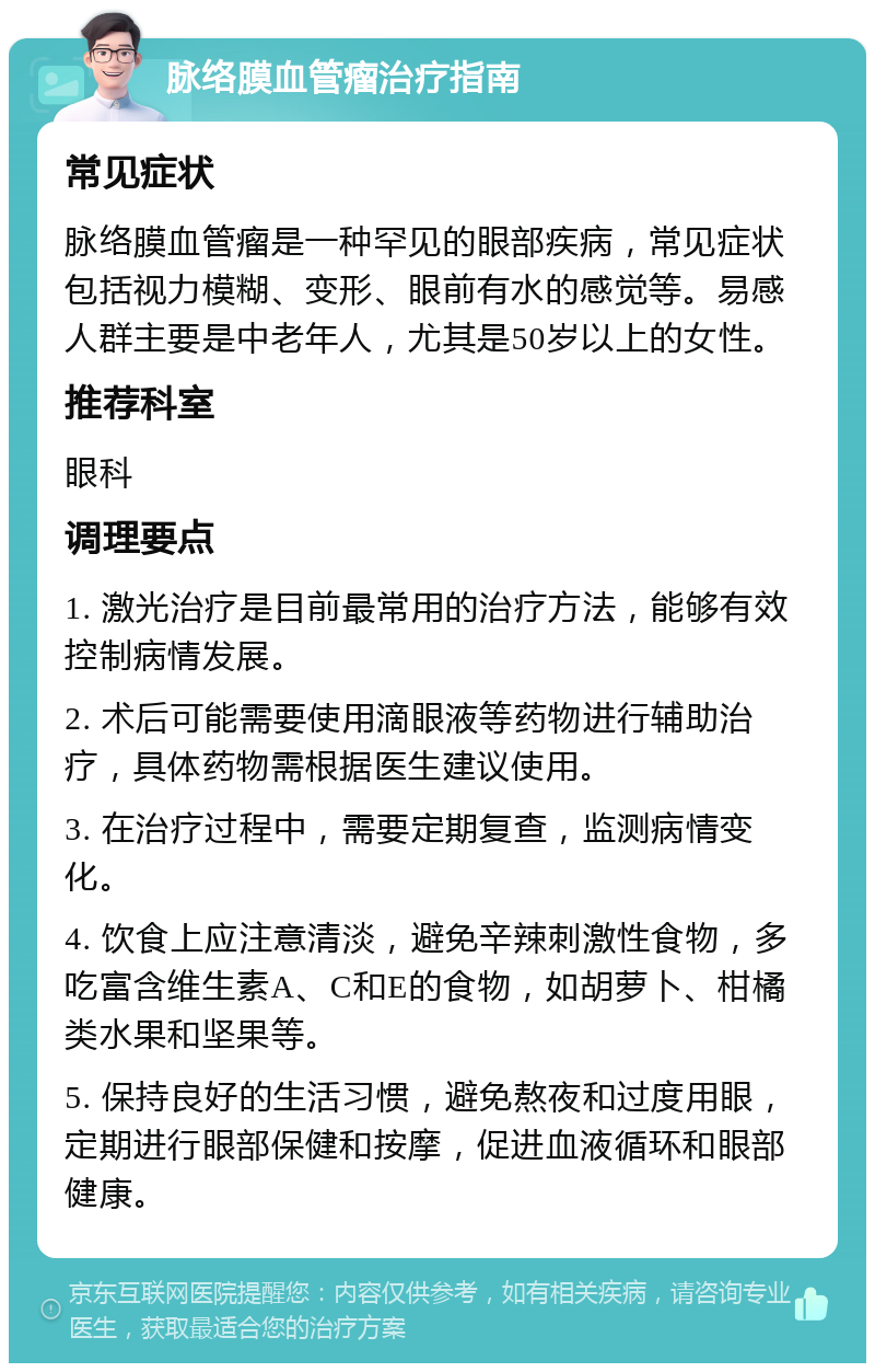 脉络膜血管瘤治疗指南 常见症状 脉络膜血管瘤是一种罕见的眼部疾病，常见症状包括视力模糊、变形、眼前有水的感觉等。易感人群主要是中老年人，尤其是50岁以上的女性。 推荐科室 眼科 调理要点 1. 激光治疗是目前最常用的治疗方法，能够有效控制病情发展。 2. 术后可能需要使用滴眼液等药物进行辅助治疗，具体药物需根据医生建议使用。 3. 在治疗过程中，需要定期复查，监测病情变化。 4. 饮食上应注意清淡，避免辛辣刺激性食物，多吃富含维生素A、C和E的食物，如胡萝卜、柑橘类水果和坚果等。 5. 保持良好的生活习惯，避免熬夜和过度用眼，定期进行眼部保健和按摩，促进血液循环和眼部健康。