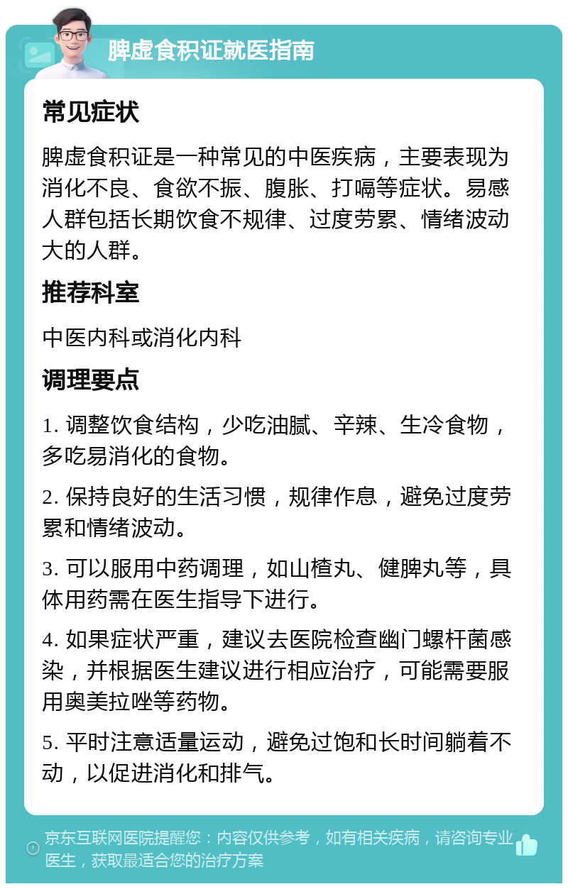 脾虚食积证就医指南 常见症状 脾虚食积证是一种常见的中医疾病，主要表现为消化不良、食欲不振、腹胀、打嗝等症状。易感人群包括长期饮食不规律、过度劳累、情绪波动大的人群。 推荐科室 中医内科或消化内科 调理要点 1. 调整饮食结构，少吃油腻、辛辣、生冷食物，多吃易消化的食物。 2. 保持良好的生活习惯，规律作息，避免过度劳累和情绪波动。 3. 可以服用中药调理，如山楂丸、健脾丸等，具体用药需在医生指导下进行。 4. 如果症状严重，建议去医院检查幽门螺杆菌感染，并根据医生建议进行相应治疗，可能需要服用奥美拉唑等药物。 5. 平时注意适量运动，避免过饱和长时间躺着不动，以促进消化和排气。