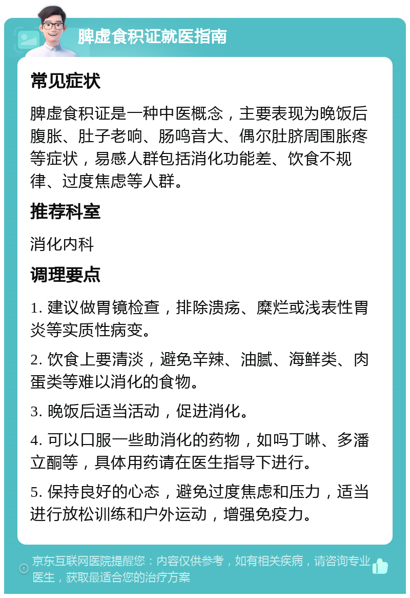 脾虚食积证就医指南 常见症状 脾虚食积证是一种中医概念，主要表现为晚饭后腹胀、肚子老响、肠鸣音大、偶尔肚脐周围胀疼等症状，易感人群包括消化功能差、饮食不规律、过度焦虑等人群。 推荐科室 消化内科 调理要点 1. 建议做胃镜检查，排除溃疡、糜烂或浅表性胃炎等实质性病变。 2. 饮食上要清淡，避免辛辣、油腻、海鲜类、肉蛋类等难以消化的食物。 3. 晚饭后适当活动，促进消化。 4. 可以口服一些助消化的药物，如吗丁啉、多潘立酮等，具体用药请在医生指导下进行。 5. 保持良好的心态，避免过度焦虑和压力，适当进行放松训练和户外运动，增强免疫力。