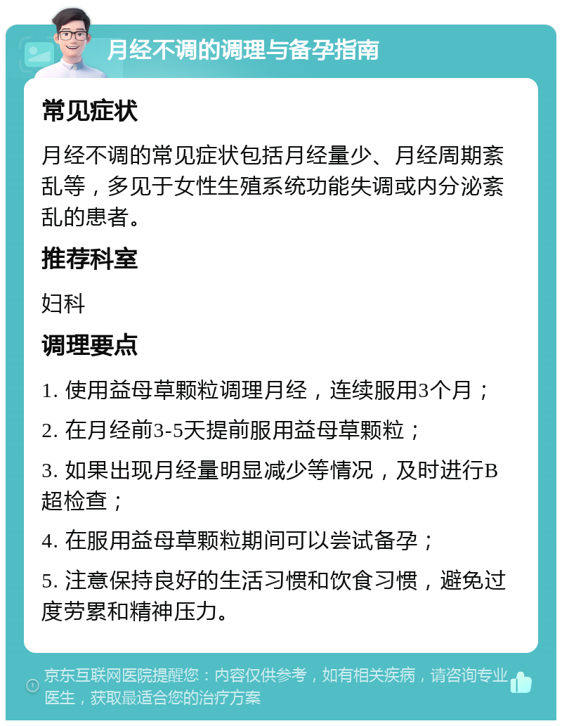 月经不调的调理与备孕指南 常见症状 月经不调的常见症状包括月经量少、月经周期紊乱等，多见于女性生殖系统功能失调或内分泌紊乱的患者。 推荐科室 妇科 调理要点 1. 使用益母草颗粒调理月经，连续服用3个月； 2. 在月经前3-5天提前服用益母草颗粒； 3. 如果出现月经量明显减少等情况，及时进行B超检查； 4. 在服用益母草颗粒期间可以尝试备孕； 5. 注意保持良好的生活习惯和饮食习惯，避免过度劳累和精神压力。