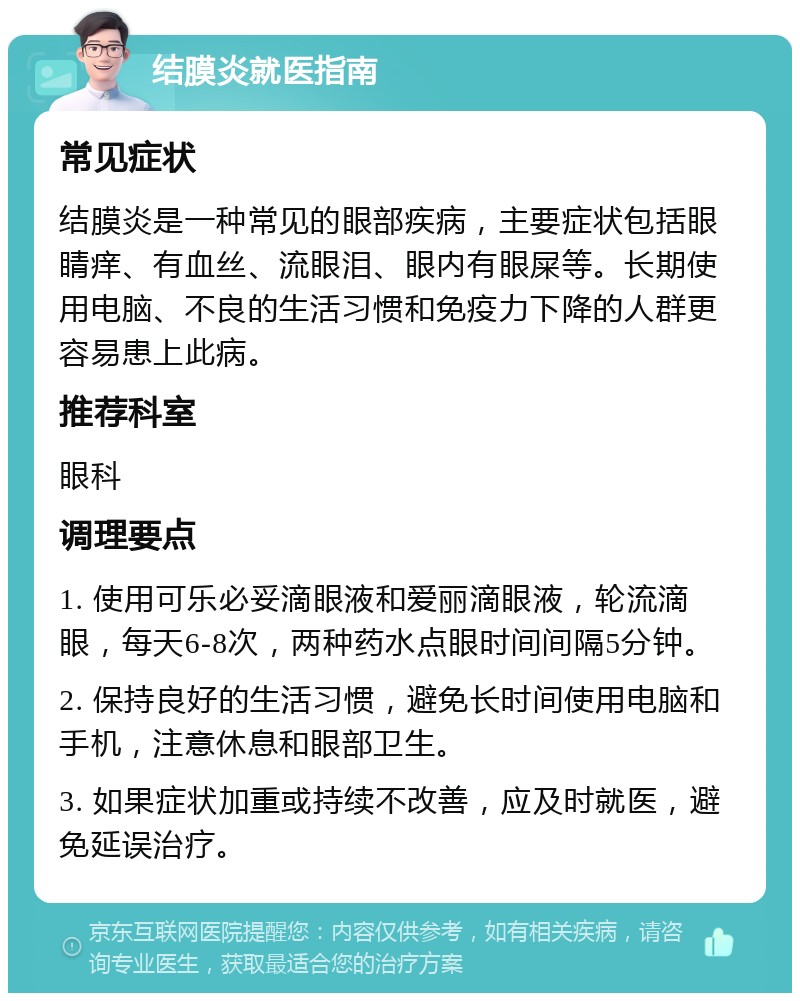 结膜炎就医指南 常见症状 结膜炎是一种常见的眼部疾病，主要症状包括眼睛痒、有血丝、流眼泪、眼内有眼屎等。长期使用电脑、不良的生活习惯和免疫力下降的人群更容易患上此病。 推荐科室 眼科 调理要点 1. 使用可乐必妥滴眼液和爱丽滴眼液，轮流滴眼，每天6-8次，两种药水点眼时间间隔5分钟。 2. 保持良好的生活习惯，避免长时间使用电脑和手机，注意休息和眼部卫生。 3. 如果症状加重或持续不改善，应及时就医，避免延误治疗。