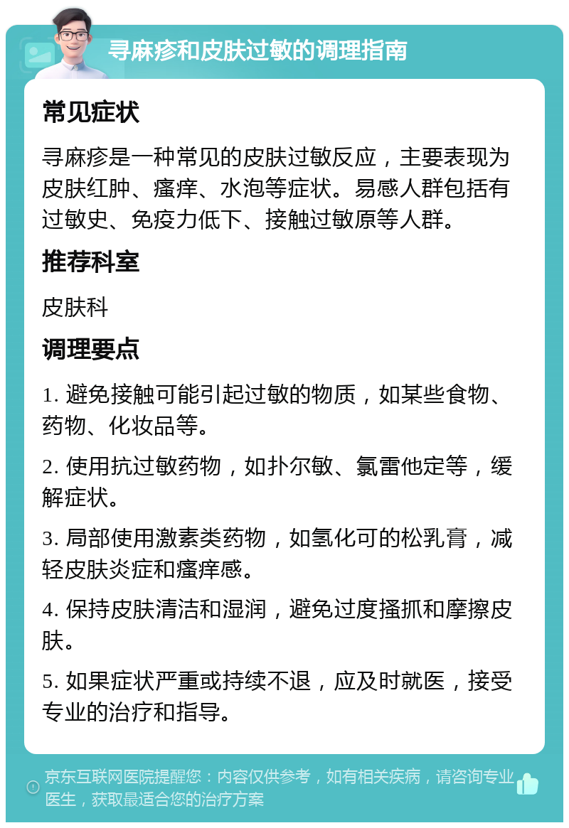 寻麻疹和皮肤过敏的调理指南 常见症状 寻麻疹是一种常见的皮肤过敏反应，主要表现为皮肤红肿、瘙痒、水泡等症状。易感人群包括有过敏史、免疫力低下、接触过敏原等人群。 推荐科室 皮肤科 调理要点 1. 避免接触可能引起过敏的物质，如某些食物、药物、化妆品等。 2. 使用抗过敏药物，如扑尔敏、氯雷他定等，缓解症状。 3. 局部使用激素类药物，如氢化可的松乳膏，减轻皮肤炎症和瘙痒感。 4. 保持皮肤清洁和湿润，避免过度搔抓和摩擦皮肤。 5. 如果症状严重或持续不退，应及时就医，接受专业的治疗和指导。