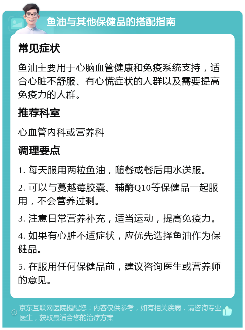 鱼油与其他保健品的搭配指南 常见症状 鱼油主要用于心脑血管健康和免疫系统支持，适合心脏不舒服、有心慌症状的人群以及需要提高免疫力的人群。 推荐科室 心血管内科或营养科 调理要点 1. 每天服用两粒鱼油，随餐或餐后用水送服。 2. 可以与蔓越莓胶囊、辅酶Q10等保健品一起服用，不会营养过剩。 3. 注意日常营养补充，适当运动，提高免疫力。 4. 如果有心脏不适症状，应优先选择鱼油作为保健品。 5. 在服用任何保健品前，建议咨询医生或营养师的意见。