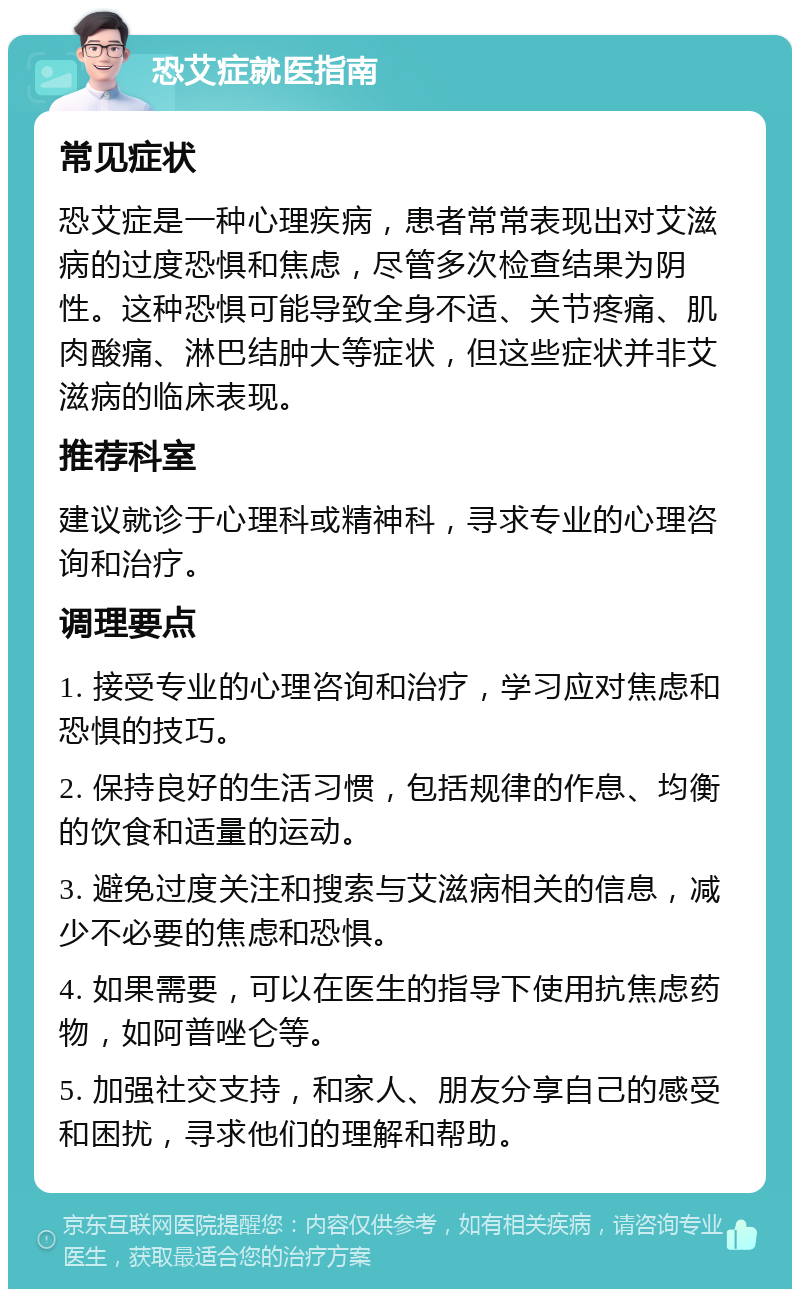 恐艾症就医指南 常见症状 恐艾症是一种心理疾病，患者常常表现出对艾滋病的过度恐惧和焦虑，尽管多次检查结果为阴性。这种恐惧可能导致全身不适、关节疼痛、肌肉酸痛、淋巴结肿大等症状，但这些症状并非艾滋病的临床表现。 推荐科室 建议就诊于心理科或精神科，寻求专业的心理咨询和治疗。 调理要点 1. 接受专业的心理咨询和治疗，学习应对焦虑和恐惧的技巧。 2. 保持良好的生活习惯，包括规律的作息、均衡的饮食和适量的运动。 3. 避免过度关注和搜索与艾滋病相关的信息，减少不必要的焦虑和恐惧。 4. 如果需要，可以在医生的指导下使用抗焦虑药物，如阿普唑仑等。 5. 加强社交支持，和家人、朋友分享自己的感受和困扰，寻求他们的理解和帮助。