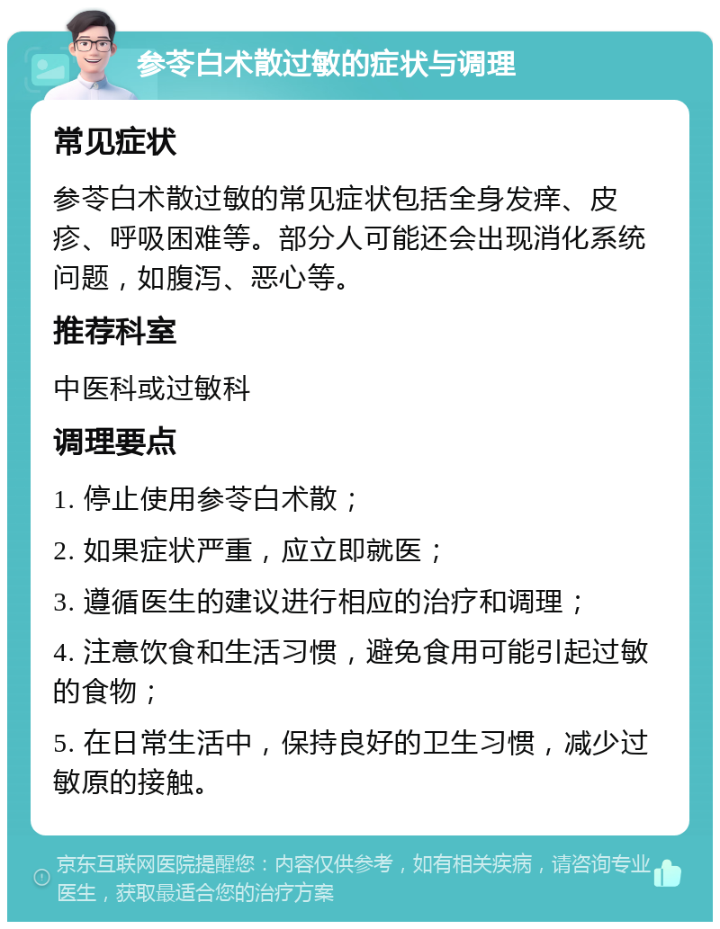 参苓白术散过敏的症状与调理 常见症状 参苓白术散过敏的常见症状包括全身发痒、皮疹、呼吸困难等。部分人可能还会出现消化系统问题，如腹泻、恶心等。 推荐科室 中医科或过敏科 调理要点 1. 停止使用参苓白术散； 2. 如果症状严重，应立即就医； 3. 遵循医生的建议进行相应的治疗和调理； 4. 注意饮食和生活习惯，避免食用可能引起过敏的食物； 5. 在日常生活中，保持良好的卫生习惯，减少过敏原的接触。