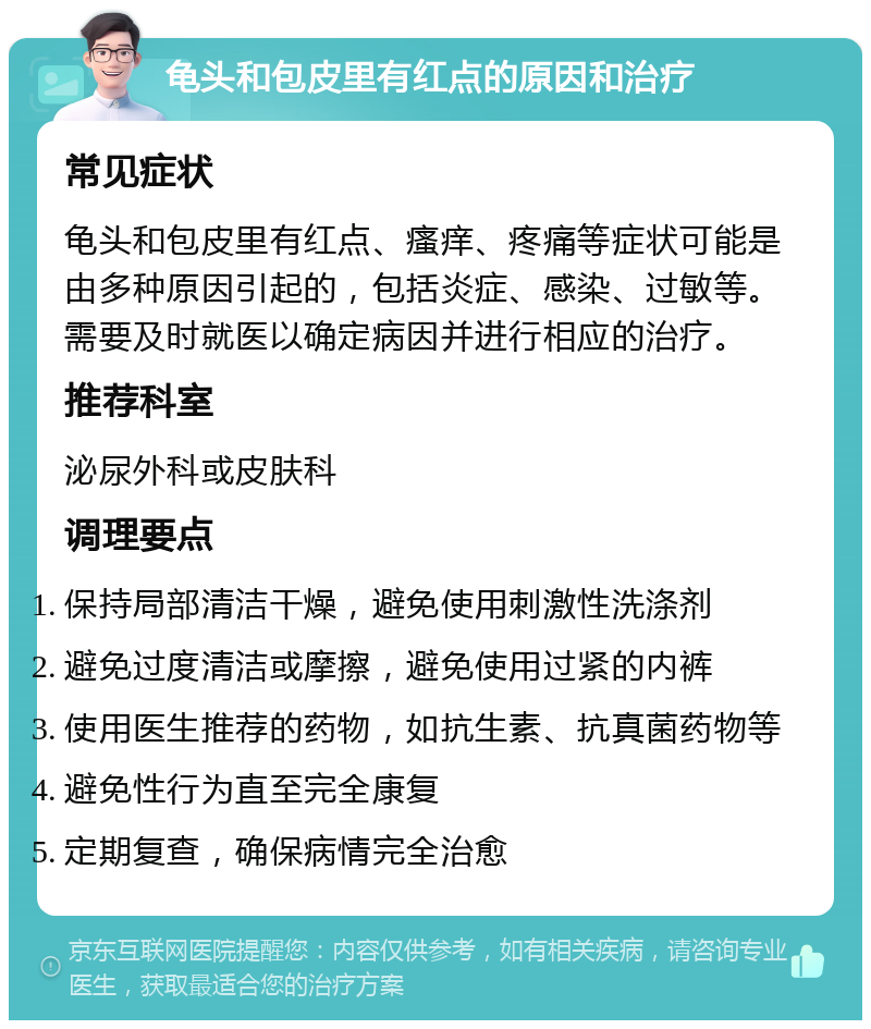 龟头和包皮里有红点的原因和治疗 常见症状 龟头和包皮里有红点、瘙痒、疼痛等症状可能是由多种原因引起的，包括炎症、感染、过敏等。需要及时就医以确定病因并进行相应的治疗。 推荐科室 泌尿外科或皮肤科 调理要点 保持局部清洁干燥，避免使用刺激性洗涤剂 避免过度清洁或摩擦，避免使用过紧的内裤 使用医生推荐的药物，如抗生素、抗真菌药物等 避免性行为直至完全康复 定期复查，确保病情完全治愈