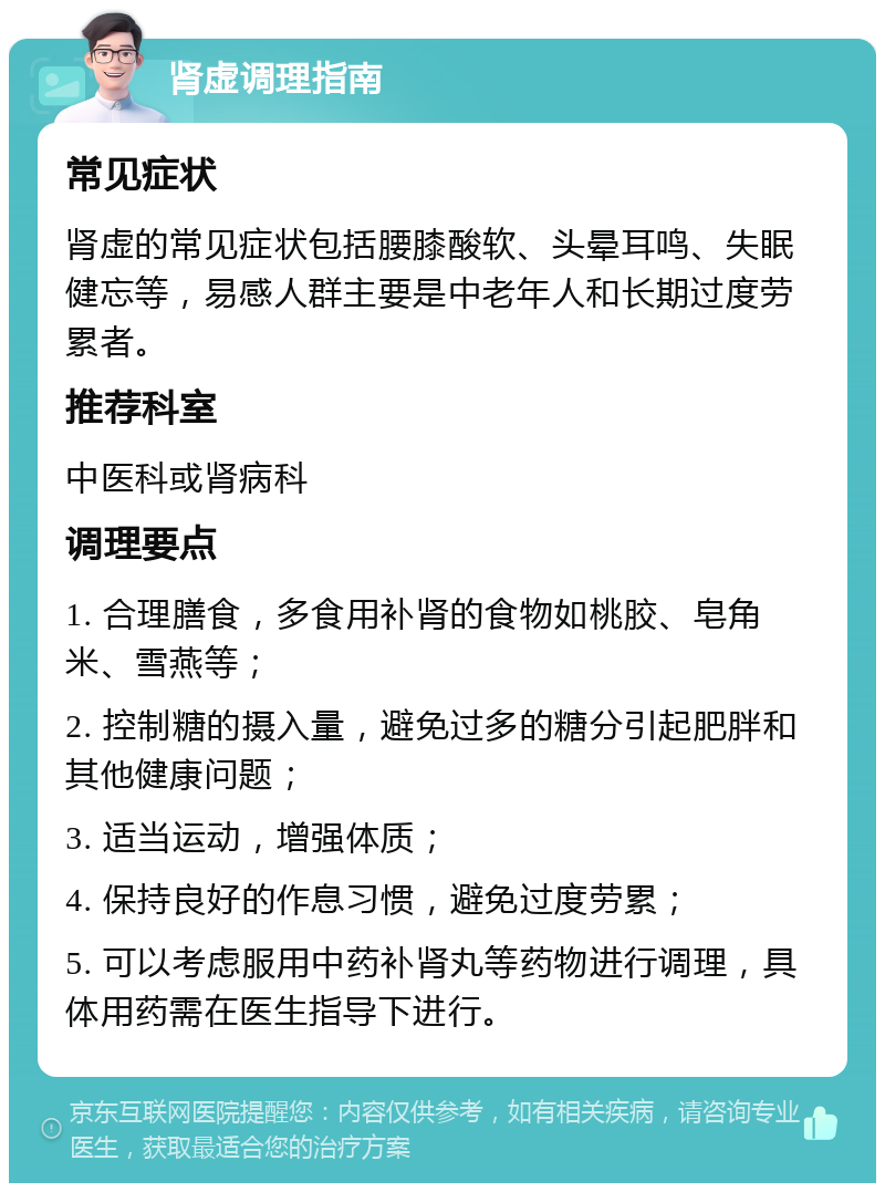 肾虚调理指南 常见症状 肾虚的常见症状包括腰膝酸软、头晕耳鸣、失眠健忘等，易感人群主要是中老年人和长期过度劳累者。 推荐科室 中医科或肾病科 调理要点 1. 合理膳食，多食用补肾的食物如桃胶、皂角米、雪燕等； 2. 控制糖的摄入量，避免过多的糖分引起肥胖和其他健康问题； 3. 适当运动，增强体质； 4. 保持良好的作息习惯，避免过度劳累； 5. 可以考虑服用中药补肾丸等药物进行调理，具体用药需在医生指导下进行。