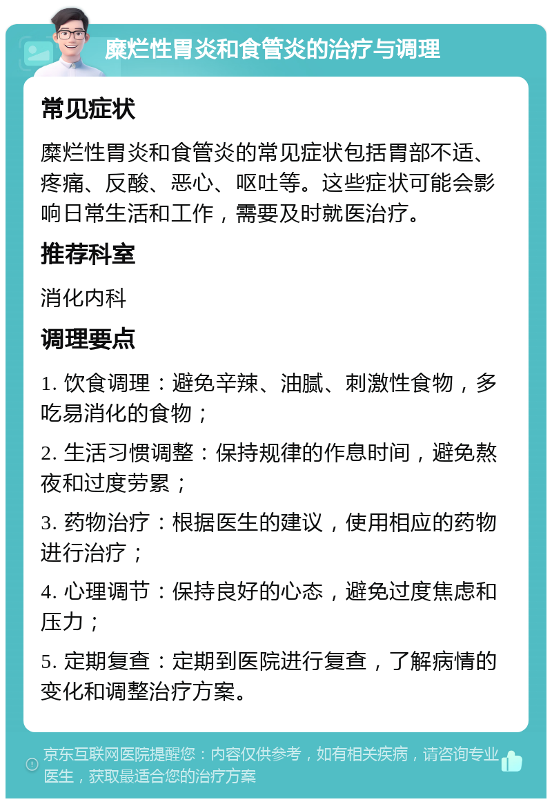 糜烂性胃炎和食管炎的治疗与调理 常见症状 糜烂性胃炎和食管炎的常见症状包括胃部不适、疼痛、反酸、恶心、呕吐等。这些症状可能会影响日常生活和工作，需要及时就医治疗。 推荐科室 消化内科 调理要点 1. 饮食调理：避免辛辣、油腻、刺激性食物，多吃易消化的食物； 2. 生活习惯调整：保持规律的作息时间，避免熬夜和过度劳累； 3. 药物治疗：根据医生的建议，使用相应的药物进行治疗； 4. 心理调节：保持良好的心态，避免过度焦虑和压力； 5. 定期复查：定期到医院进行复查，了解病情的变化和调整治疗方案。