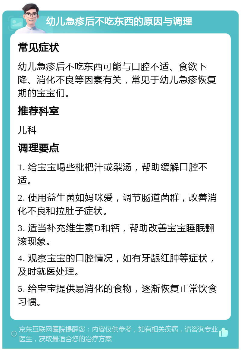 幼儿急疹后不吃东西的原因与调理 常见症状 幼儿急疹后不吃东西可能与口腔不适、食欲下降、消化不良等因素有关，常见于幼儿急疹恢复期的宝宝们。 推荐科室 儿科 调理要点 1. 给宝宝喝些枇杷汁或梨汤，帮助缓解口腔不适。 2. 使用益生菌如妈咪爱，调节肠道菌群，改善消化不良和拉肚子症状。 3. 适当补充维生素D和钙，帮助改善宝宝睡眠翻滚现象。 4. 观察宝宝的口腔情况，如有牙龈红肿等症状，及时就医处理。 5. 给宝宝提供易消化的食物，逐渐恢复正常饮食习惯。