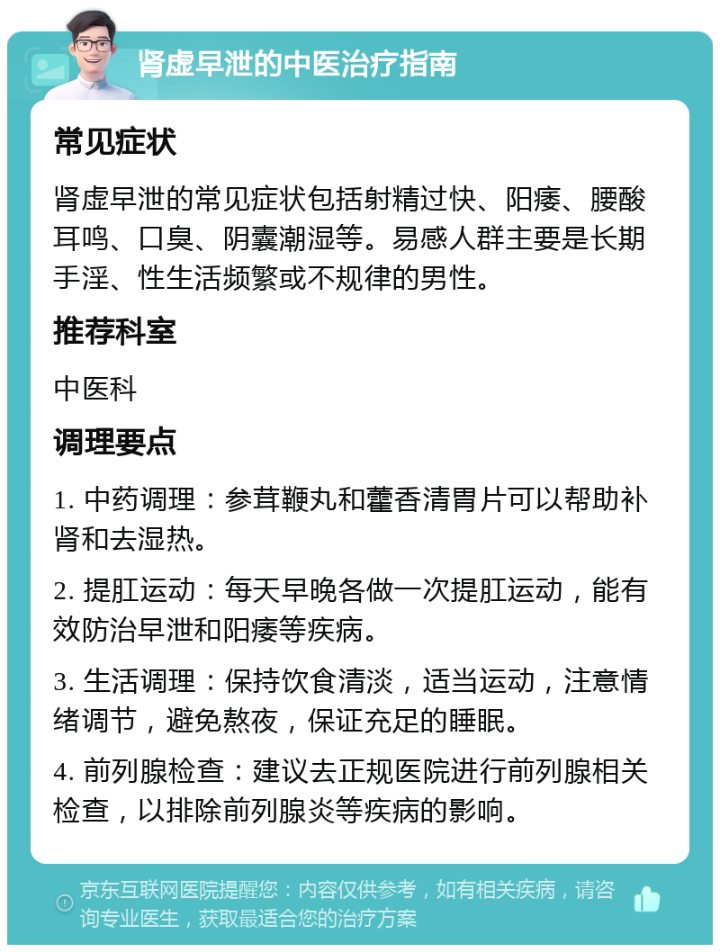 肾虚早泄的中医治疗指南 常见症状 肾虚早泄的常见症状包括射精过快、阳痿、腰酸耳鸣、口臭、阴囊潮湿等。易感人群主要是长期手淫、性生活频繁或不规律的男性。 推荐科室 中医科 调理要点 1. 中药调理：参茸鞭丸和藿香清胃片可以帮助补肾和去湿热。 2. 提肛运动：每天早晚各做一次提肛运动，能有效防治早泄和阳痿等疾病。 3. 生活调理：保持饮食清淡，适当运动，注意情绪调节，避免熬夜，保证充足的睡眠。 4. 前列腺检查：建议去正规医院进行前列腺相关检查，以排除前列腺炎等疾病的影响。