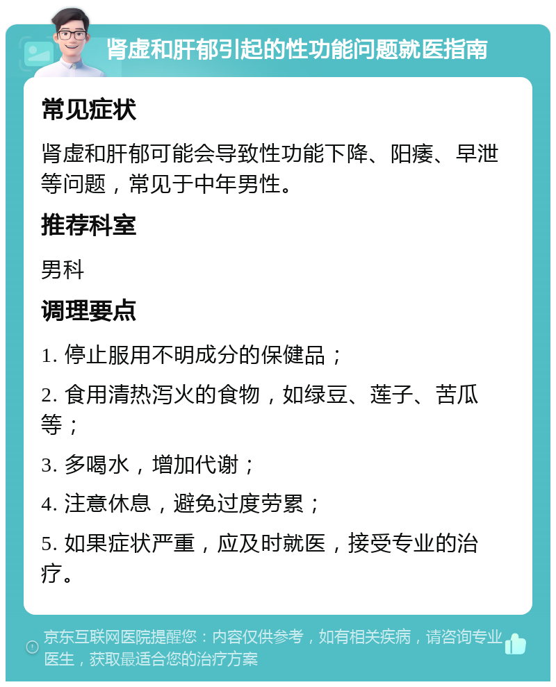 肾虚和肝郁引起的性功能问题就医指南 常见症状 肾虚和肝郁可能会导致性功能下降、阳痿、早泄等问题，常见于中年男性。 推荐科室 男科 调理要点 1. 停止服用不明成分的保健品； 2. 食用清热泻火的食物，如绿豆、莲子、苦瓜等； 3. 多喝水，增加代谢； 4. 注意休息，避免过度劳累； 5. 如果症状严重，应及时就医，接受专业的治疗。