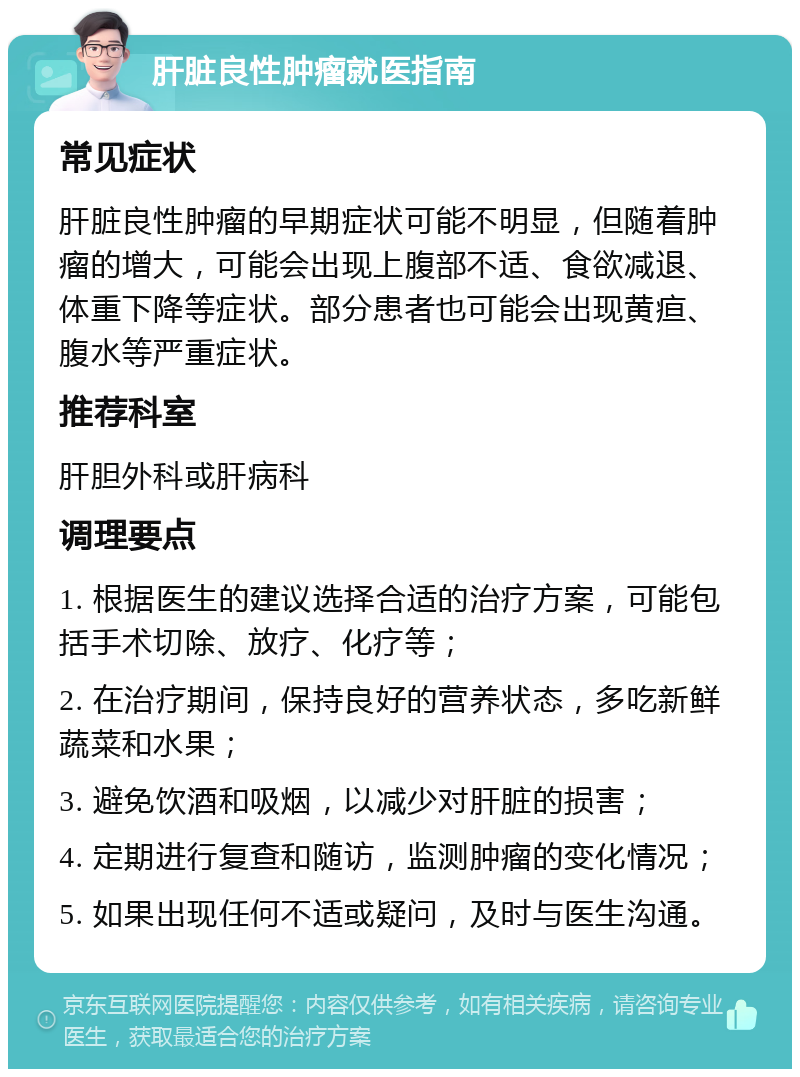 肝脏良性肿瘤就医指南 常见症状 肝脏良性肿瘤的早期症状可能不明显，但随着肿瘤的增大，可能会出现上腹部不适、食欲减退、体重下降等症状。部分患者也可能会出现黄疸、腹水等严重症状。 推荐科室 肝胆外科或肝病科 调理要点 1. 根据医生的建议选择合适的治疗方案，可能包括手术切除、放疗、化疗等； 2. 在治疗期间，保持良好的营养状态，多吃新鲜蔬菜和水果； 3. 避免饮酒和吸烟，以减少对肝脏的损害； 4. 定期进行复查和随访，监测肿瘤的变化情况； 5. 如果出现任何不适或疑问，及时与医生沟通。