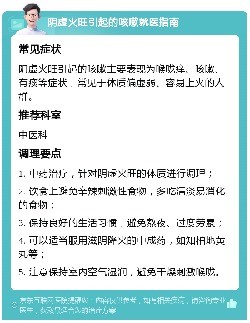 阴虚火旺引起的咳嗽就医指南 常见症状 阴虚火旺引起的咳嗽主要表现为喉咙痒、咳嗽、有痰等症状，常见于体质偏虚弱、容易上火的人群。 推荐科室 中医科 调理要点 1. 中药治疗，针对阴虚火旺的体质进行调理； 2. 饮食上避免辛辣刺激性食物，多吃清淡易消化的食物； 3. 保持良好的生活习惯，避免熬夜、过度劳累； 4. 可以适当服用滋阴降火的中成药，如知柏地黄丸等； 5. 注意保持室内空气湿润，避免干燥刺激喉咙。