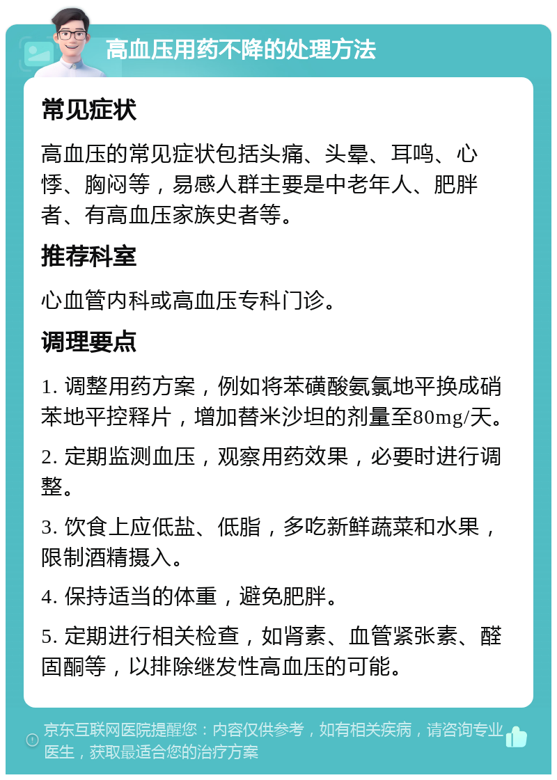 高血压用药不降的处理方法 常见症状 高血压的常见症状包括头痛、头晕、耳鸣、心悸、胸闷等，易感人群主要是中老年人、肥胖者、有高血压家族史者等。 推荐科室 心血管内科或高血压专科门诊。 调理要点 1. 调整用药方案，例如将苯磺酸氨氯地平换成硝苯地平控释片，增加替米沙坦的剂量至80mg/天。 2. 定期监测血压，观察用药效果，必要时进行调整。 3. 饮食上应低盐、低脂，多吃新鲜蔬菜和水果，限制酒精摄入。 4. 保持适当的体重，避免肥胖。 5. 定期进行相关检查，如肾素、血管紧张素、醛固酮等，以排除继发性高血压的可能。