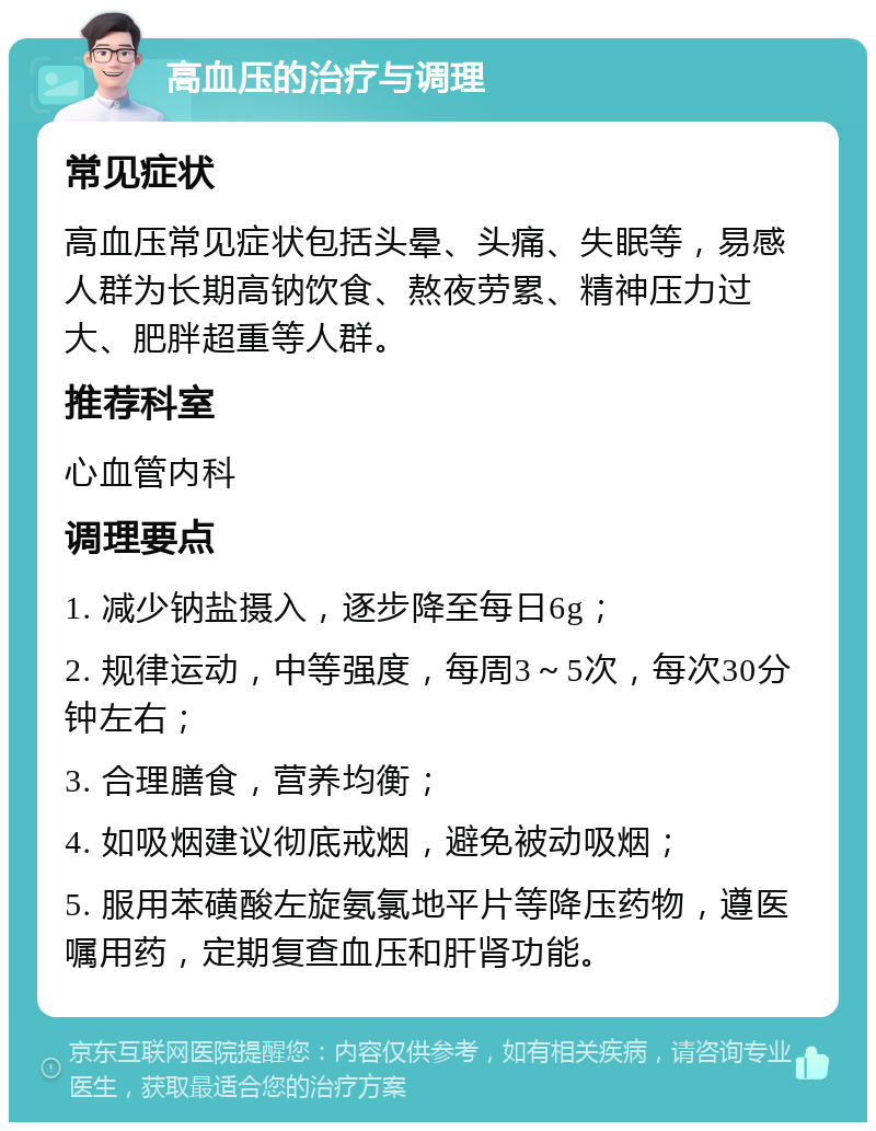 高血压的治疗与调理 常见症状 高血压常见症状包括头晕、头痛、失眠等，易感人群为长期高钠饮食、熬夜劳累、精神压力过大、肥胖超重等人群。 推荐科室 心血管内科 调理要点 1. 减少钠盐摄入，逐步降至每日6g； 2. 规律运动，中等强度，每周3～5次，每次30分钟左右； 3. 合理膳食，营养均衡； 4. 如吸烟建议彻底戒烟，避免被动吸烟； 5. 服用苯磺酸左旋氨氯地平片等降压药物，遵医嘱用药，定期复查血压和肝肾功能。