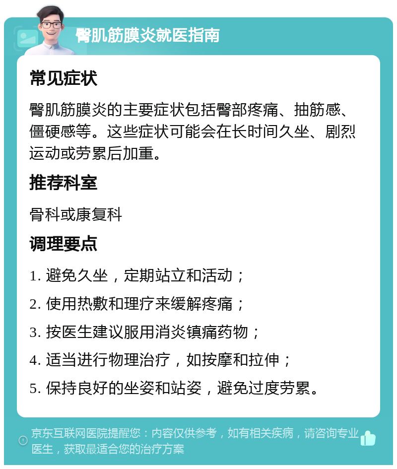 臀肌筋膜炎就医指南 常见症状 臀肌筋膜炎的主要症状包括臀部疼痛、抽筋感、僵硬感等。这些症状可能会在长时间久坐、剧烈运动或劳累后加重。 推荐科室 骨科或康复科 调理要点 1. 避免久坐，定期站立和活动； 2. 使用热敷和理疗来缓解疼痛； 3. 按医生建议服用消炎镇痛药物； 4. 适当进行物理治疗，如按摩和拉伸； 5. 保持良好的坐姿和站姿，避免过度劳累。