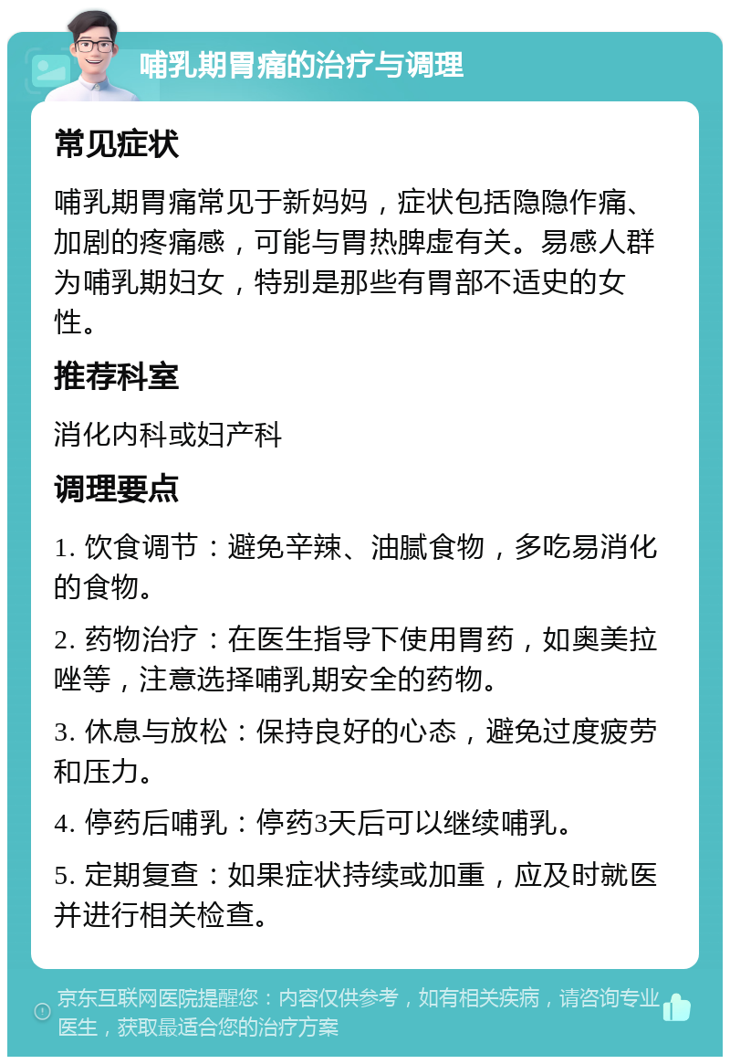 哺乳期胃痛的治疗与调理 常见症状 哺乳期胃痛常见于新妈妈，症状包括隐隐作痛、加剧的疼痛感，可能与胃热脾虚有关。易感人群为哺乳期妇女，特别是那些有胃部不适史的女性。 推荐科室 消化内科或妇产科 调理要点 1. 饮食调节：避免辛辣、油腻食物，多吃易消化的食物。 2. 药物治疗：在医生指导下使用胃药，如奥美拉唑等，注意选择哺乳期安全的药物。 3. 休息与放松：保持良好的心态，避免过度疲劳和压力。 4. 停药后哺乳：停药3天后可以继续哺乳。 5. 定期复查：如果症状持续或加重，应及时就医并进行相关检查。