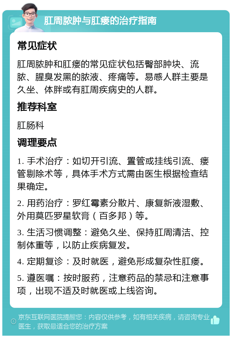 肛周脓肿与肛瘘的治疗指南 常见症状 肛周脓肿和肛瘘的常见症状包括臀部肿块、流脓、腥臭发黑的脓液、疼痛等。易感人群主要是久坐、体胖或有肛周疾病史的人群。 推荐科室 肛肠科 调理要点 1. 手术治疗：如切开引流、置管或挂线引流、瘘管剔除术等，具体手术方式需由医生根据检查结果确定。 2. 用药治疗：罗红霉素分散片、康复新液湿敷、外用莫匹罗星软膏（百多邦）等。 3. 生活习惯调整：避免久坐、保持肛周清洁、控制体重等，以防止疾病复发。 4. 定期复诊：及时就医，避免形成复杂性肛瘘。 5. 遵医嘱：按时服药，注意药品的禁忌和注意事项，出现不适及时就医或上线咨询。