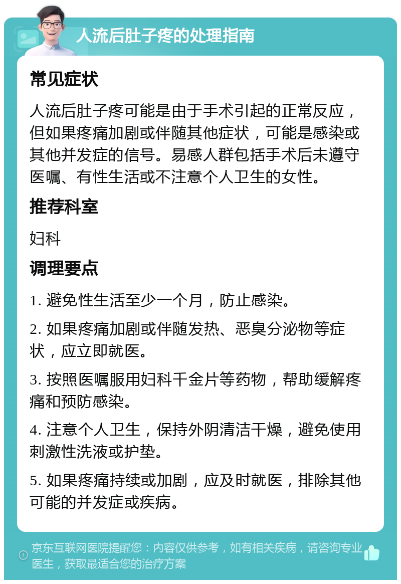 人流后肚子疼的处理指南 常见症状 人流后肚子疼可能是由于手术引起的正常反应，但如果疼痛加剧或伴随其他症状，可能是感染或其他并发症的信号。易感人群包括手术后未遵守医嘱、有性生活或不注意个人卫生的女性。 推荐科室 妇科 调理要点 1. 避免性生活至少一个月，防止感染。 2. 如果疼痛加剧或伴随发热、恶臭分泌物等症状，应立即就医。 3. 按照医嘱服用妇科千金片等药物，帮助缓解疼痛和预防感染。 4. 注意个人卫生，保持外阴清洁干燥，避免使用刺激性洗液或护垫。 5. 如果疼痛持续或加剧，应及时就医，排除其他可能的并发症或疾病。